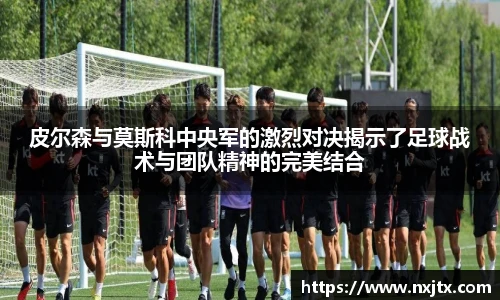 皮尔森与莫斯科中央军的激烈对决揭示了足球战术与团队精神的完美结合